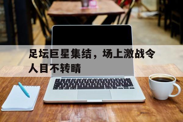 关于足坛巨星集结，场上激战令人目不转睛的信息