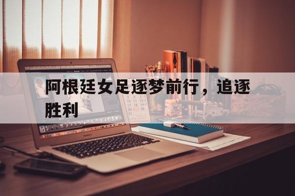 阿根廷女足逐梦前行，追逐胜利