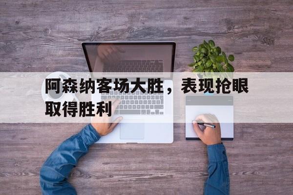 阿森纳客场大胜，表现抢眼取得胜利