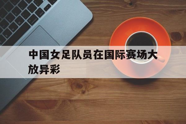 中国女足队员在国际赛场大放异彩
