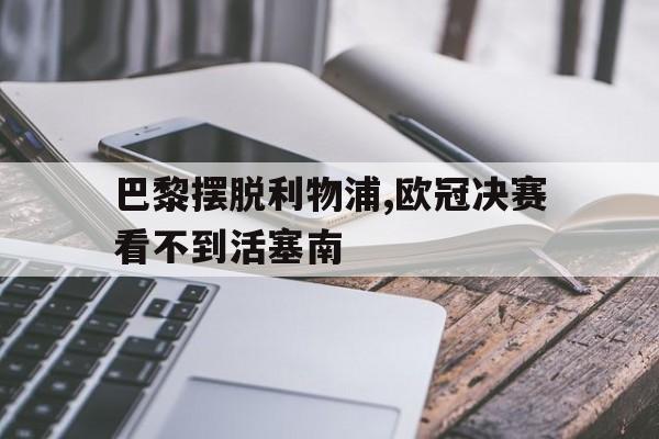 包含巴黎摆脱利物浦,欧冠决赛看不到活塞南的词条