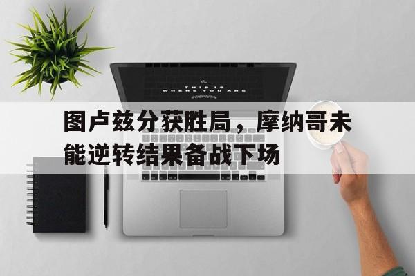 关于图卢兹分获胜局，摩纳哥未能逆转结果备战下场的信息