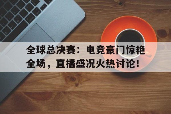 全球总决赛：电竞豪门惊艳全场，直播盛况火热讨论！
