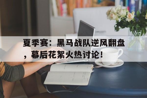 夏季赛：黑马战队逆风翻盘，幕后花絮火热讨论！