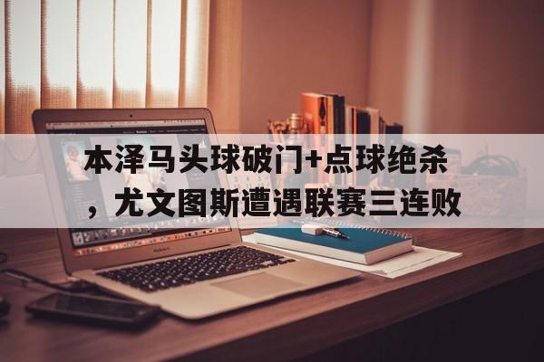 本泽马头球破门+点球绝杀，尤文图斯遭遇联赛三连败
