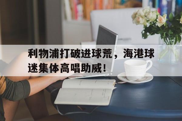 利物浦打破进球荒，海港球迷集体高唱助威！
