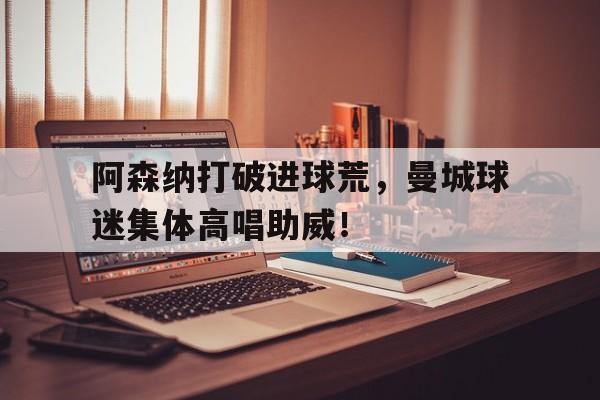 阿森纳打破进球荒，曼城球迷集体高唱助威！